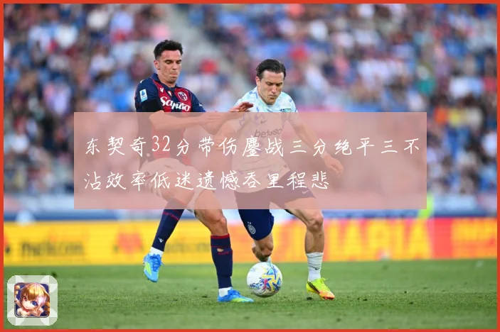 东契奇32分带伤鏖战三分绝平三不沾效率低迷遗憾吞里程悲