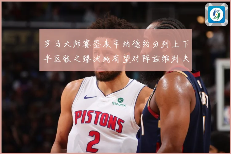 罗马大师赛签表辛纳德约分列上下半区张之臻次轮有望对阵兹维列夫赛场观察