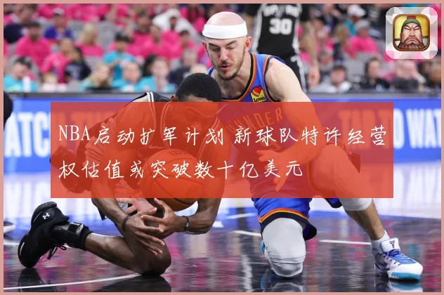 NBA启动扩军计划 新球队特许经营权估值或突破数十亿美元