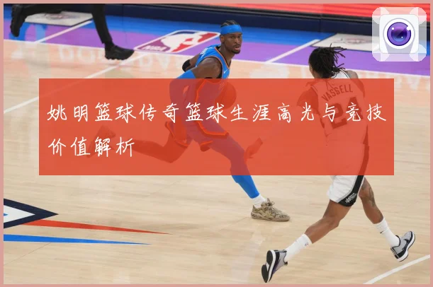姚明篮球传奇篮球生涯高光与竞技价值解析