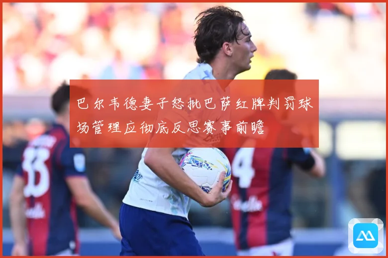 巴尔韦德妻子怒批巴萨红牌判罚球场管理应彻底反思赛事前瞻