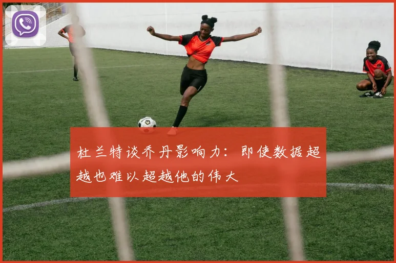 杜兰特谈乔丹影响力：即使数据超越也难以超越他的伟大