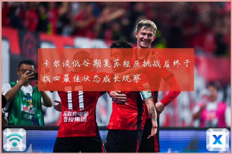 卡尔谈低谷期复苏经历挑战后终于找回最佳状态成长观察