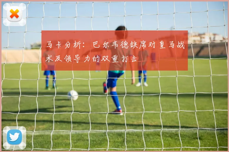 马卡分析：巴尔韦德缺席对皇马战术及领导力的双重打击
