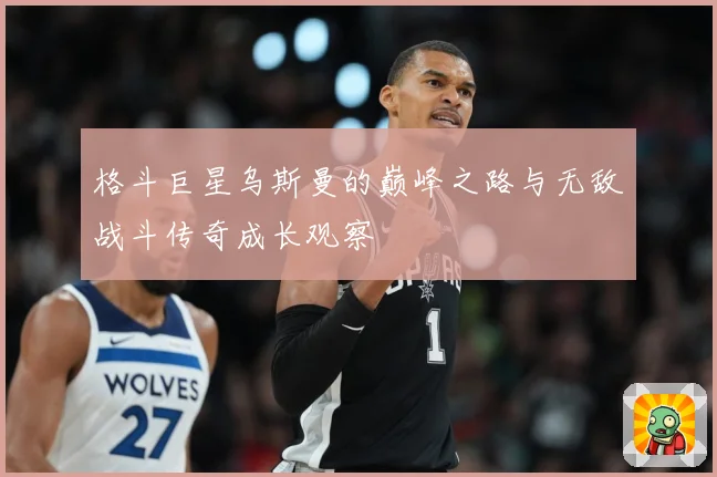 格斗巨星乌斯曼的巅峰之路与无敌战斗传奇成长观察