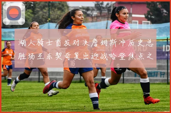湖人骑士首发对决詹姆斯冲历史总胜场王东契奇复出迎战哈登焦点之夜