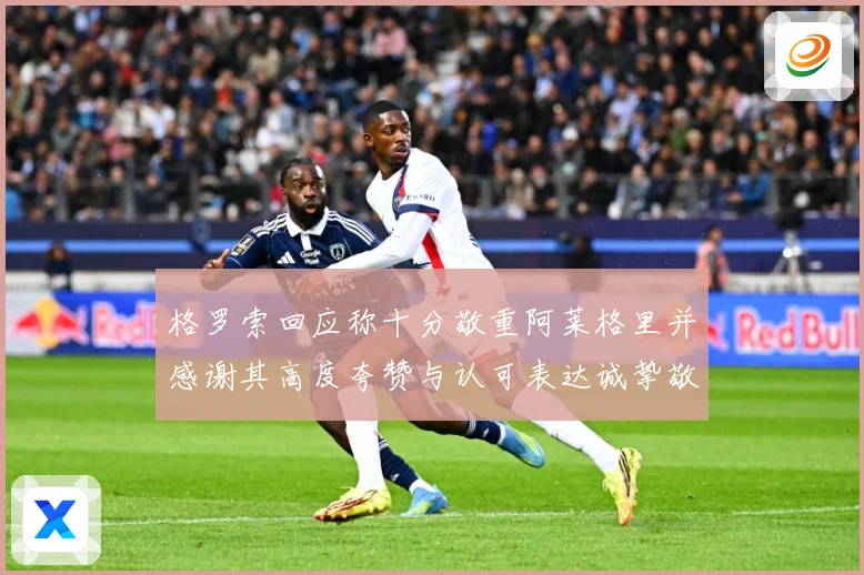 格罗索回应称十分敬重阿莱格里并感谢其高度夸赞与认可表达诚挚敬成长观察