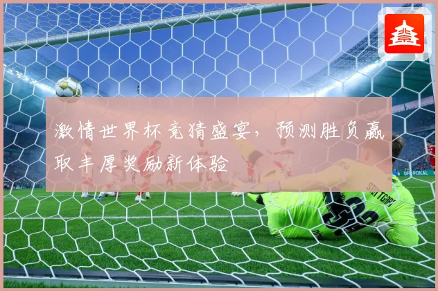 激情世界杯竞猜盛宴，预测胜负赢取丰厚奖励新体验
