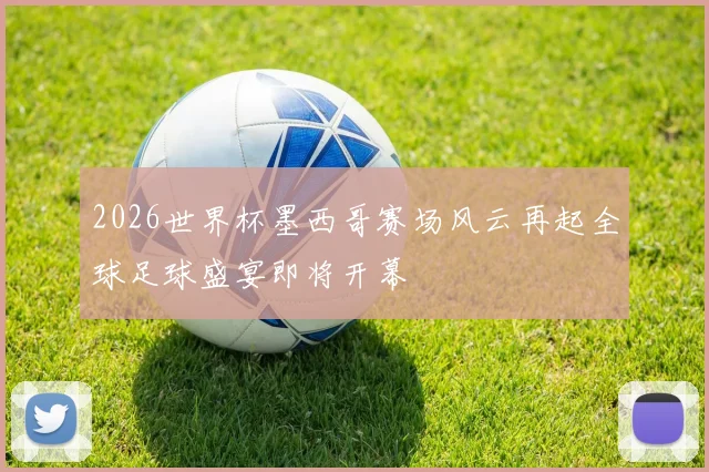 2026世界杯墨西哥赛场风云再起全球足球盛宴即将开幕