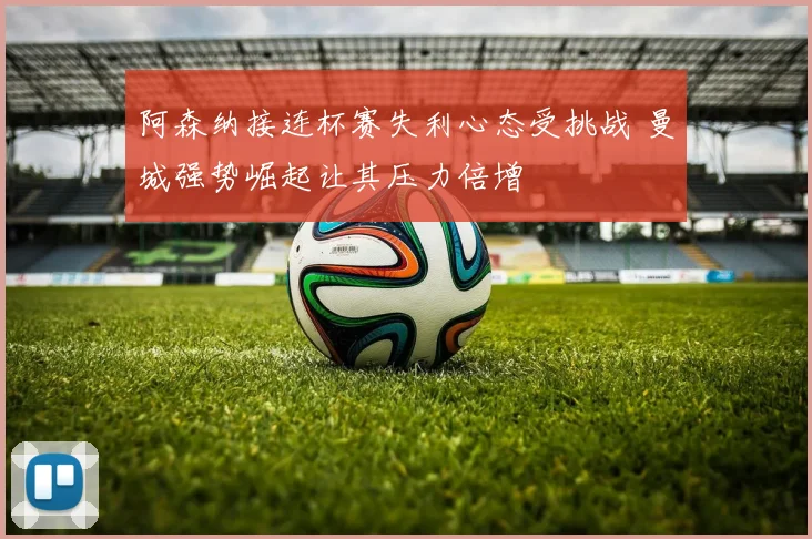 阿森纳接连杯赛失利心态受挑战 曼城强势崛起让其压力倍增