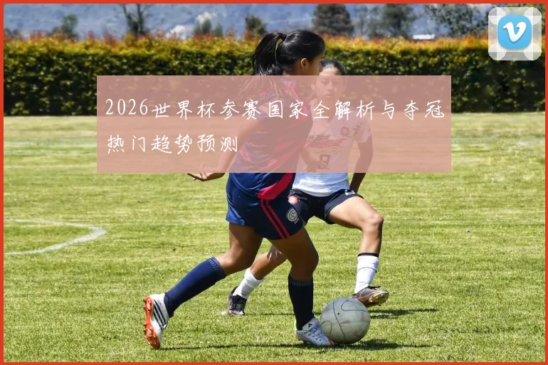 2026世界杯参赛国家全解析与夺冠热门趋势预测